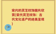 宋代的灵芝纹饰图片欣赏(宋代灵芝纹饰：古代文化遗产的绝美呈现)
