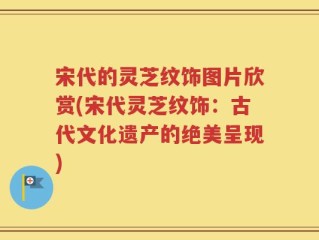 宋代的灵芝纹饰图片欣赏(宋代灵芝纹饰：古代文化遗产的绝美呈现)