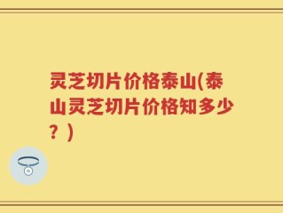 灵芝切片价格泰山(泰山灵芝切片价格知多少？)