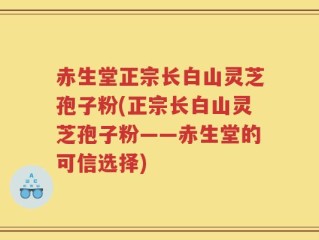 赤生堂正宗长白山灵芝孢子粉(正宗长白山灵芝孢子粉——赤生堂的可信选择)