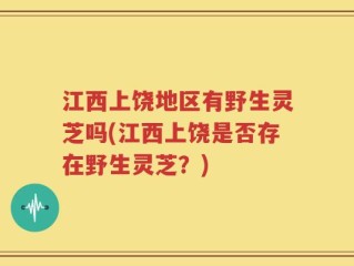 江西上饶地区有野生灵芝吗(江西上饶是否存在野生灵芝？)