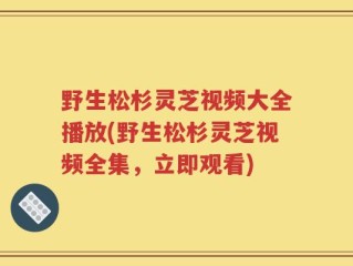 野生松杉灵芝视频大全播放(野生松杉灵芝视频全集，立即观看)