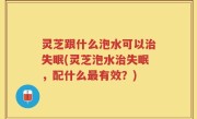 灵芝跟什么泡水可以治失眠(灵芝泡水治失眠，配什么最有效？)
