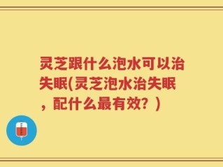 灵芝跟什么泡水可以治失眠(灵芝泡水治失眠，配什么最有效？)