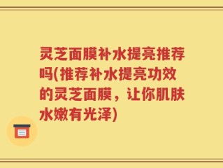 灵芝面膜补水提亮推荐吗(推荐补水提亮功效的灵芝面膜，让你肌肤水嫩有光泽)