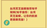 台湾灵芝面膜推荐知乎视频(知乎推荐：台湾灵芝面膜，让你的肌肤更健康亮丽！)