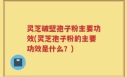 灵芝破壁孢子粉主要功效(灵芝孢子粉的主要功效是什么？)
