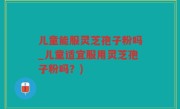 儿童能服灵芝孢子粉吗_儿童适宜服用灵芝孢子粉吗？)