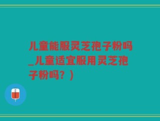 儿童能服灵芝孢子粉吗_儿童适宜服用灵芝孢子粉吗？)