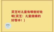 灵芝对儿童有哪些好处呢(灵芝：儿童健康的好帮手！)