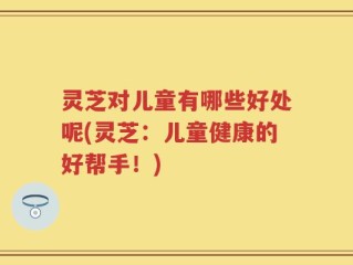 灵芝对儿童有哪些好处呢(灵芝：儿童健康的好帮手！)