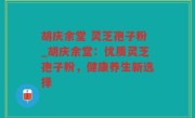 胡庆余堂 灵芝孢子粉_胡庆余堂：优质灵芝孢子粉，健康养生新选择