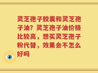 灵芝孢子胶囊和灵芝孢子油？灵芝孢子油价格比较高，想买灵芝孢子粉代替，效果会不怎么好吗