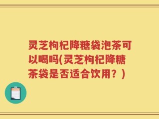 灵芝枸杞降糖袋泡茶可以喝吗(灵芝枸杞降糖茶袋是否适合饮用？)