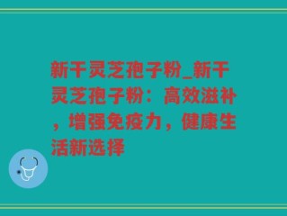 新干灵芝孢子粉_新干灵芝孢子粉：高效滋补，增强免疫力，健康生活新选择