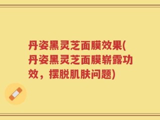 丹姿黑灵芝面膜效果(丹姿黑灵芝面膜崭露功效，摆脱肌肤问题)