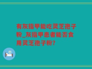 有灰指甲能吃灵芝孢子粉_灰指甲患者能否食用灵芝孢子粉？