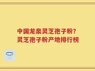 中国龙泉灵芝孢子粉？灵芝孢子粉产地排行榜