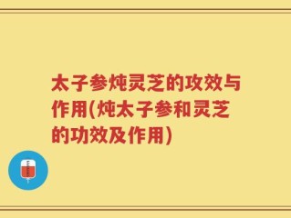 太子参炖灵芝的攻效与作用(炖太子参和灵芝的功效及作用)