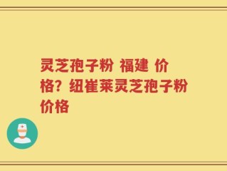 灵芝孢子粉 福建 价格？纽崔莱灵芝孢子粉价格