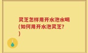 灵芝怎样用开水泡水喝(如何用开水泡灵芝？)
