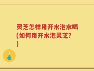 灵芝怎样用开水泡水喝(如何用开水泡灵芝？)