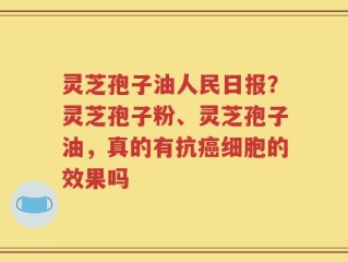 灵芝孢子油人民日报？灵芝孢子粉、灵芝孢子油，真的有抗癌细胞的效果吗