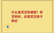 什么是灵芝粉破壁？灵芝粉好，还是灵芝孢子粉好