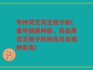 专种灵芝灵芝孢子粉(重夺健康利器，高品质灵芝孢子粉助你日日精神奋发)