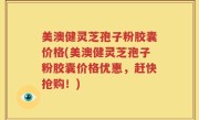 美澳健灵芝孢子粉胶囊价格(美澳健灵芝孢子粉胶囊价格优惠，赶快抢购！)