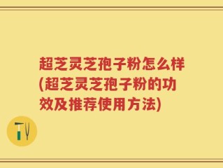 超芝灵芝孢子粉怎么样(超芝灵芝孢子粉的功效及推荐使用方法)