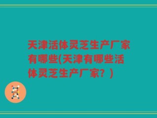 天津活体灵芝生产厂家有哪些(天津有哪些活体灵芝生产厂家？)