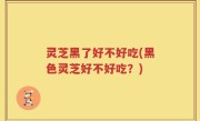灵芝黑了好不好吃(黑色灵芝好不好吃？)