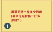 黑灵芝菇一斤多少钱啊(黑灵芝菇价格一斤多少钱？)