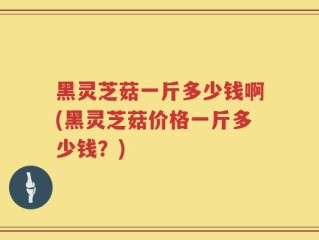 黑灵芝菇一斤多少钱啊(黑灵芝菇价格一斤多少钱？)