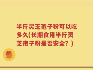 半斤灵芝孢子粉可以吃多久(长期食用半斤灵芝孢子粉是否安全？)
