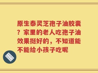 原生泰灵芝孢子油胶囊？家里的老人吃孢子油效果挺好的，不知道能不能给小孩子吃呢