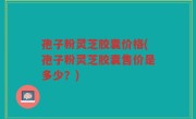 孢子粉灵芝胶囊价格(孢子粉灵芝胶囊售价是多少？)