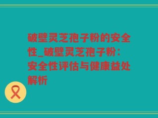 破壁灵芝孢子粉的安全性_破壁灵芝孢子粉：安全性评估与健康益处解析