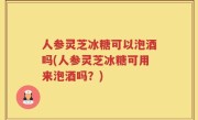 人参灵芝冰糖可以泡酒吗(人参灵芝冰糖可用来泡酒吗？)