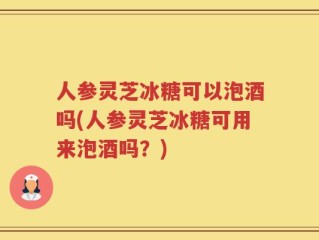 人参灵芝冰糖可以泡酒吗(人参灵芝冰糖可用来泡酒吗？)
