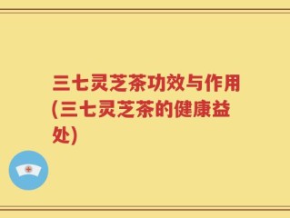 三七灵芝茶功效与作用(三七灵芝茶的健康益处)
