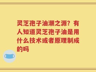 灵芝孢子油潮之源？有人知道灵芝孢子油是用什么技术或者原理制成的吗