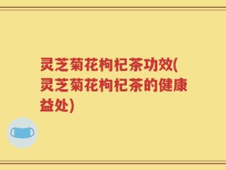 灵芝菊花枸杞茶功效(灵芝菊花枸杞茶的健康益处)