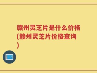 赣州灵芝片是什么价格(赣州灵芝片价格查询)