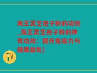 海王灵芝孢子粉的功效_海王灵芝孢子粉的神奇功效：提升免疫力与健康益处)