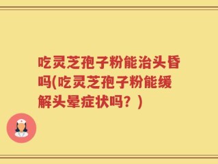 吃灵芝孢子粉能治头昏吗(吃灵芝孢子粉能缓解头晕症状吗？)