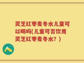 灵芝红枣麦冬水儿童可以喝吗(儿童可否饮用灵芝红枣麦冬水？)
