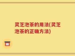 灵芝泡茶的用法(灵芝泡茶的正确方法)