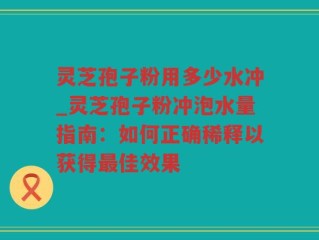 灵芝孢子粉用多少水冲_灵芝孢子粉冲泡水量指南：如何正确稀释以获得最佳效果